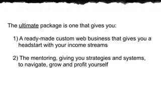 The ultimate package is one that gives you:

  1) A ready-made custom web business that gives you a
    headstart with your income streams

  2) The mentoring, giving you strategies and systems,
    to navigate, grow and profit yourself
 