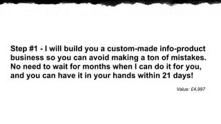 Step #1 - I will build you a custom-made info-product
business so you can avoid making a ton of mistakes.
No need to wait for months when I can do it for you,
and you can have it in your hands within 21 days!
                                            Value: ?4,997
 
