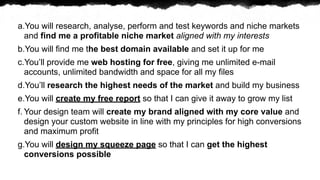 a.You will research, analyse, perform and test keywords and niche markets
  and find me a profitable niche market aligned with my interests
b.You will find me the best domain available and set it up for me
c.Youll provide me web hosting for free, giving me unlimited e-mail
  accounts, unlimited bandwidth and space for all my files
d.Youll research the highest needs of the market and build my business
e.You will create my free report so that I can give it away to grow my list
f. Your design team will create my brand aligned with my core value and
   design your custom website in line with my principles for high conversions
   and maximum profit
g.You will design my squeeze page so that I can get the highest
  conversions possible
 
