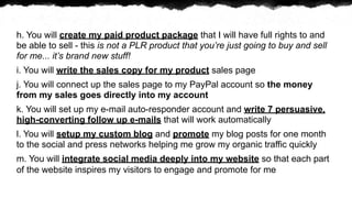 h. You will create my paid product package that I will have full rights to and
be able to sell - this is not a PLR product that youre just going to buy and sell
for me... its brand new stuff!
i. You will write the sales copy for my product sales page
j. You will connect up the sales page to my PayPal account so the money
from my sales goes directly into my account
k. You will set up my e-mail auto-responder account and write 7 persuasive,
high-converting follow up e-mails that will work automatically
l. You will setup my custom blog and promote my blog posts for one month
to the social and press networks helping me grow my organic traffic quickly
m. You will integrate social media deeply into my website so that each part
of the website inspires my visitors to engage and promote for me
 