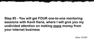 Step #3 - You will get FOUR one-to-one mentoring
sessions with Kavit Haria, where I will give you my
undivided attention on making more money from
your internet business

                                             Value: ?2,997
 
