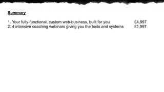 Summary

1. Your fully-functional, custom web-business, built for you        ?4,997
2. 4 intensive coaching webinars giving you the tools and systems   ?1,997
 