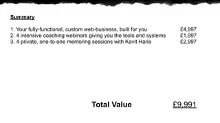 Summary

1. Your fully-functional, custom web-business, built for you         ?4,997
2. 4 intensive coaching webinars giving you the tools and systems    ?1,997
3. 4 private, one-to-one mentoring sessions with Kavit Haria         ?2,997




                                 Total Value                        ?9,991
 