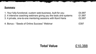 Summary

1. Your fully-functional, custom web-business, built for you         ?4,997
2. 4 intensive coaching webinars giving you the tools and systems    ?1,997
3. 4 private, one-to-one mentoring sessions with Kavit Haria         ?2,997

4. Bonus - Seeds of Online Success Webinar                         ?397




                                 Total Value                        ?10,388
 