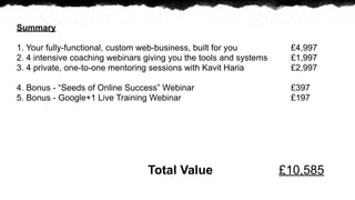 Summary

1. Your fully-functional, custom web-business, built for you         ?4,997
2. 4 intensive coaching webinars giving you the tools and systems    ?1,997
3. 4 private, one-to-one mentoring sessions with Kavit Haria         ?2,997

4. Bonus - Seeds of Online Success Webinar                         ?397
5. Bonus - Google+1 Live Training Webinar                            ?197




                                 Total Value                        ?10,585
 