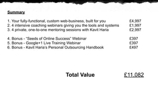 Summary

1. Your fully-functional, custom web-business, built for you         ?4,997
2. 4 intensive coaching webinars giving you the tools and systems    ?1,997
3. 4 private, one-to-one mentoring sessions with Kavit Haria         ?2,997

4. Bonus - Seeds of Online Success Webinar                         ?397
5. Bonus - Google+1 Live Training Webinar                            ?397
6. Bonus - Kavit Harias Personal Outsourcing Handbook               ?497




                                 Total Value                        ?11,082
 
