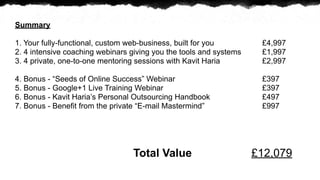 Summary

1. Your fully-functional, custom web-business, built for you         ?4,997
2. 4 intensive coaching webinars giving you the tools and systems    ?1,997
3. 4 private, one-to-one mentoring sessions with Kavit Haria         ?2,997

4. Bonus - Seeds of Online Success Webinar                         ?397
5. Bonus - Google+1 Live Training Webinar                            ?397
6. Bonus - Kavit Harias Personal Outsourcing Handbook               ?497
7. Bonus - Benefit from the private E-mail Mastermind              ?997




                                 Total Value                        ?12,079
 