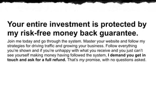 Your entire investment is protected by
my risk-free money back guarantee.
Join me today and go through the system. Master your website and follow my
strategies for driving traffic and growing your business. Follow everything
youre shown and if youre unhappy with what you receive and you just cant
see yourself making money having followed the system, I demand you get in
touch and ask for a full refund. Thats my promise, with no questions asked.
 