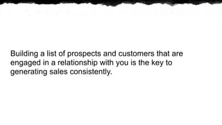 Building a list of prospects and customers that are
engaged in a relationship with you is the key to
generating sales consistently.
 