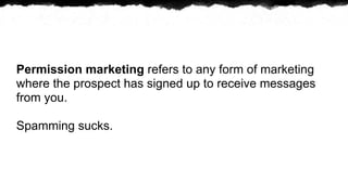 Permission marketing refers to any form of marketing
where the prospect has signed up to receive messages
from you.

Spamming sucks.
 