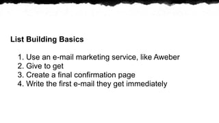 List Building Basics

 1. Use an e-mail marketing service, like Aweber
 2. Give to get
 3. Create a final confirmation page
 4. Write the first e-mail they get immediately
 