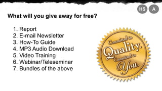 HS   A
What will you give away for free?

  1. Report
  2. E-mail Newsletter
  3. How-To Guide
  4. MP3 Audio Download
  5. Video Training
  6. Webinar/Teleseminar
  7. Bundles of the above
 