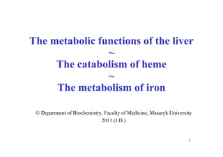 The metabolic functions of the liver
                ~
     The catabolism of heme
                ~
     The metabolism of iron

  Department of Biochemistry, Faculty of Medicine, Masaryk University
                             2011 (J.D.)


                                                                    1
 
