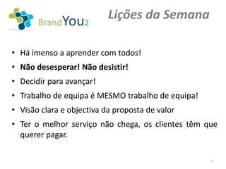 Lições da Semana

• Há imenso a aprender com todos!
• Não desesperar! Não desistir!
• Decidir para avançar!
• Trabalho de equipa é MESMO trabalho de equipa!
• Visão clara e objectiva da proposta de valor
• Ter o melhor serviço não chega, os clientes têm que
  querer pagar.

                                                   7
 
