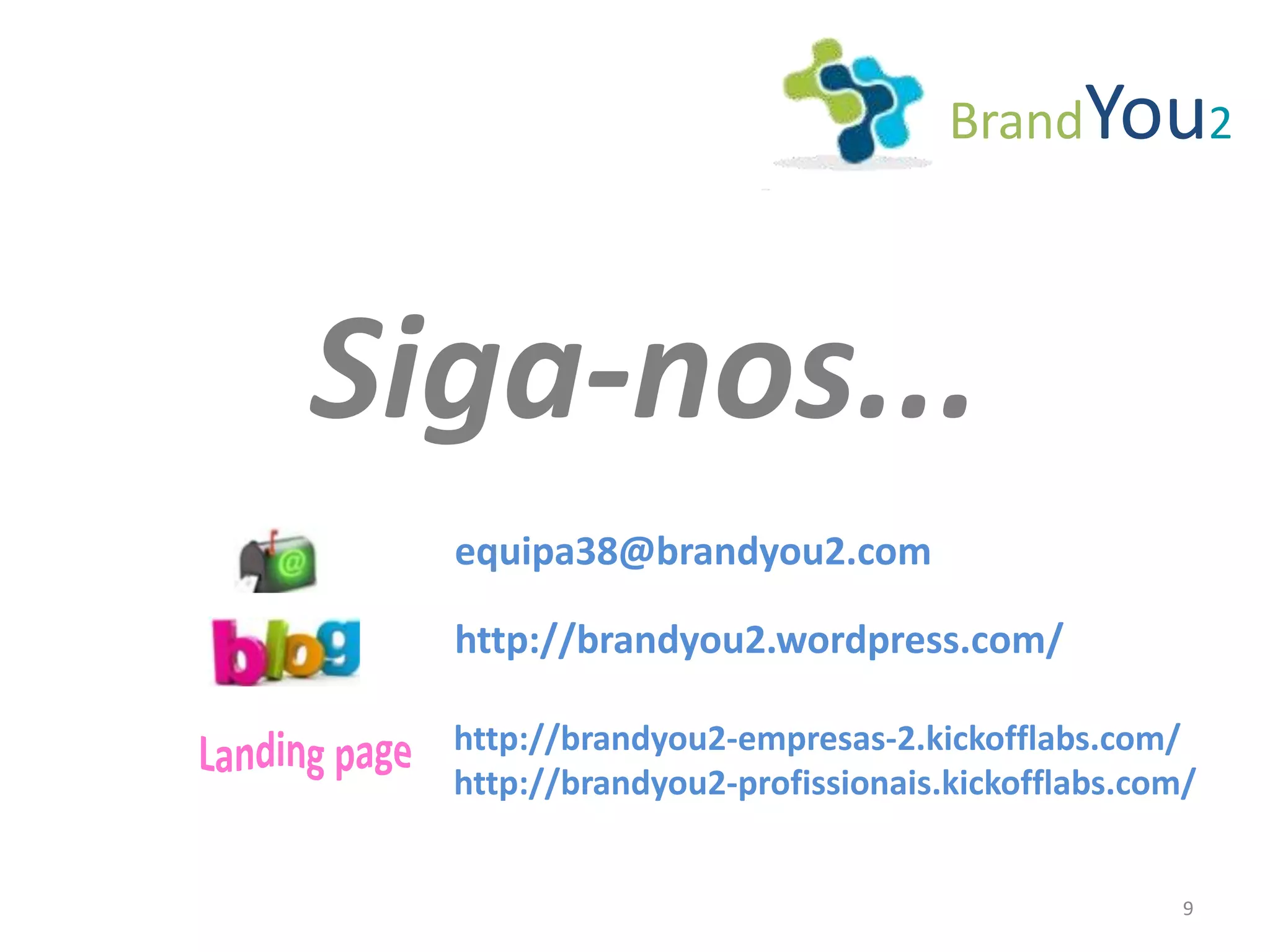 BrandYou2



Siga-nos...
  equipa38@brandyou2.com

  http://brandyou2.wordpress.com/

  http://brandyou2-empresas-2.kickofflabs.com/
  http://brandyou2-profissionais.kickofflabs.com/


                                                9
 