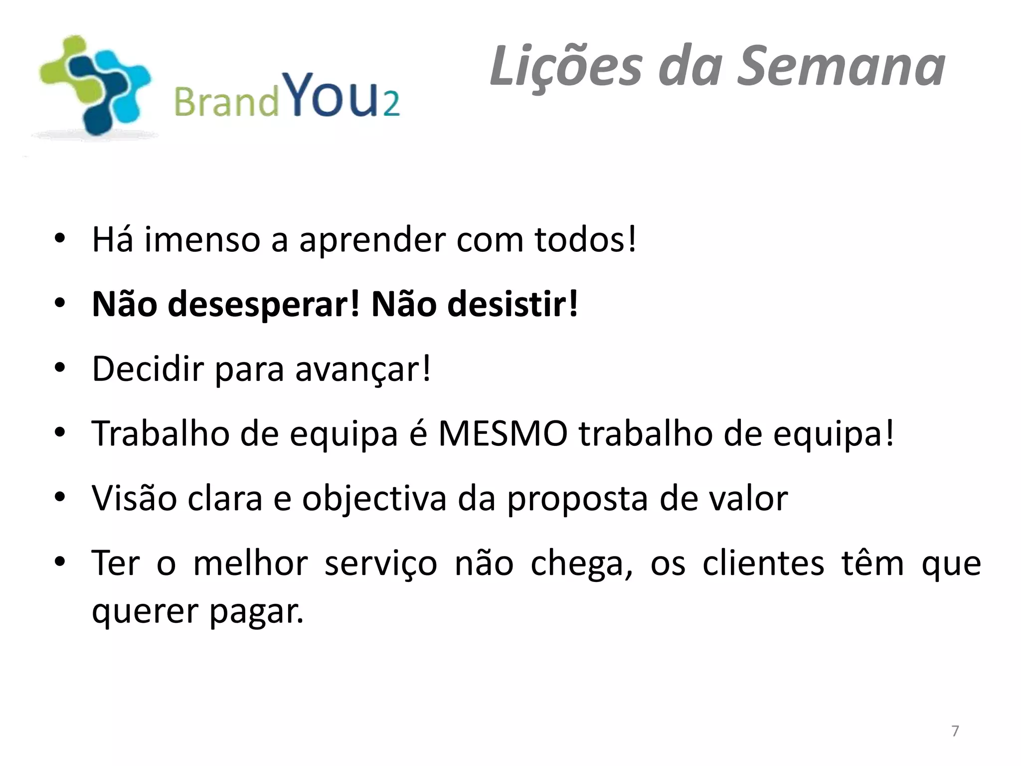 Lições da Semana

• Há imenso a aprender com todos!
• Não desesperar! Não desistir!
• Decidir para avançar!
• Trabalho de equipa é MESMO trabalho de equipa!
• Visão clara e objectiva da proposta de valor
• Ter o melhor serviço não chega, os clientes têm que
  querer pagar.

                                                   7
 