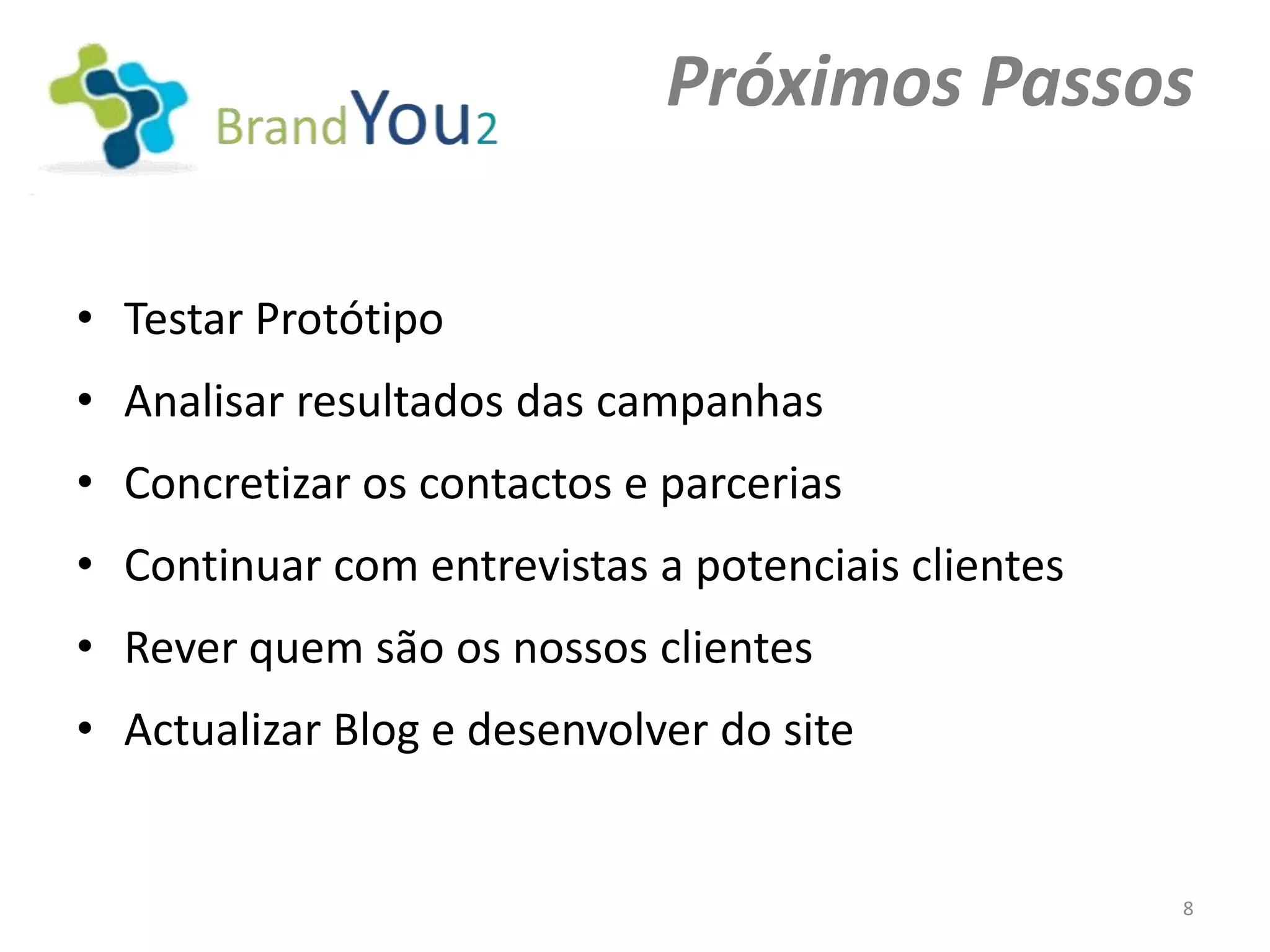 Próximos Passos

• Testar Protótipo
• Analisar resultados das campanhas
• Concretizar os contactos e parcerias
• Continuar com entrevistas a potenciais clientes
• Rever quem são os nossos clientes
• Actualizar Blog e desenvolver do site


                                                    8
 