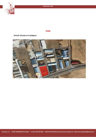 Diamantes rojos




                                                                  Urda
                 Zona10. Situada en el polígono.




                                                                     .




Girasoles, 12 - 45701 MADRIDEJOS (Toledo) - Tel./Fax 925 463 896 - Móvil 696 369 854 diamantesrojos.weebly.com diamantesrojos2012@gmail.com
 