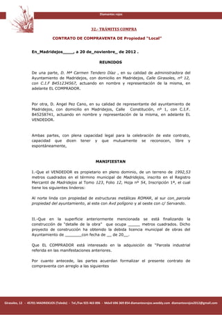 Diamantes rojos



                                                        32.- TRÁMITES COMPRA

                               CONTRATO DE COMPRAVENTA DE Propiedad “Local”


                 En_Madridejos____, a 20 de_novienbre_ de 2012 .

                                                             REUNIDOS

                 De una parte, D. Mª Carmen Tendero Díaz , en su calidad de administradora del
                 Ayuntamiento de Madridejos, con domicilio en Madridejos, Calle Girasoles, nº 12,
                 con C.I.F B451234567, actuando en nombre y representación de la misma, en
                 adelante EL COMPRADOR.



                 Por otra, D. Angel Pez Cano, en su calidad de representante del ayuntamiento de
                 Madridejos, con domicilio en Madridejos, Calle Constitución, nº 1, con C.I.F.
                 B45258741, actuando en nombre y representación de la misma, en adelante EL
                 VENDEDOR.



                 Ambas partes, con plena capacidad legal para la celebración de este contrato,
                 capacidad que dicen tener y que mutuamente se reconocen, libre y
                 espontáneamente,



                                                           MANIFIESTAN

                 I.-Que el VENDEDOR es propietario en pleno dominio, de un terreno de 1992,53
                 metros cuadrados en el término municipal de Madridejos, inscrito en el Registro
                 Mercantil de Madridejos al Tomo 123, Folio 12, Hoja nº 54, Inscripción 1ª, el cual
                 tiene los siguientes linderos:

                 Al norte linda con propiedad de estructuras metálicas ROMAR, al sur con_parcela
                 propiedad del ayuntamiento, al este con Avd polígono y al oeste con c/ Servando.



                 II.-Que en la superficie anteriormente mencionada se está finalizando la
                 construcción de “detalle de la obra” que ocupa _____ metros cuadrados. Dicho
                 proyecto de construcción ha obtenido la debida licencia municipal de obras del
                 Ayuntamiento de _______con fecha de __ de 20__.

                 Que EL COMPRADOR está interesado en la adquisición de “Parcela industrial
                 referida en las manifestaciones anteriores.

                 Por cuanto antecede, las partes acuerdan formalizar el presente contrato de
                 compraventa con arreglo a las siguientes




Girasoles, 12 - 45701 MADRIDEJOS (Toledo) - Tel./Fax 925 463 896 - Móvil 696 369 854 diamantesrojos.weebly.com diamantesrojos2012@gmail.com
 