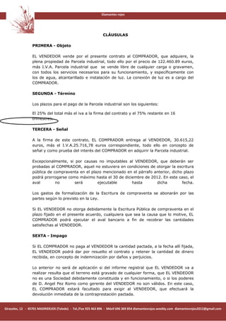Diamantes rojos




                                                               CLÁUSULAS

                 PRIMERA - Objeto

                 EL VENDEDOR vende por el presente contrato al COMPRADOR, que adquiere, la
                 plena propiedad de Parcela industrial, todo ello por el precio de 122.460.89 euros,
                 más I.V.A. Parcela industrial que se vende libre de cualquier carga o gravamen,
                 con todos los servicios necesarios para su funcionamiento, y específicamente con
                 los de agua, alcantarillado e instalación de luz. La conexión de luz es a cargo del
                 COMPRADOR.

                 SEGUNDA - Término

                 Los plazos para el pago de la Parcela industrial son los siguientes:

                 El 25% del total más el iva a la firma del contrato y el 75% restante en 16
                 trimestres.

                 TERCERA - Señal

                 A la firma de este contrato, EL COMPRADOR entrega al VENDEDOR, 30.615,22
                 euros, más el I.V.A.25.716,78 euros correspondiente, todo ello en concepto de
                 señal y como prueba del interés del COMPRADOR en adquirir la Parcela industrial.

                 Excepcionalmente, si por causas no imputables al VENDEDOR, que deberán ser
                 probadas al COMPRADOR, aquel no estuviera en condiciones de otorgar la escritura
                 pública de compraventa en el plazo mencionado en el párrafo anterior, dicho plazo
                 podrá prorrogarse como máximo hasta el 30 de diciembre de 2012. En este caso, el
                 aval        no       será       ejecutable       hasta       dicha         fecha.

                 Los gastos de formalización de la Escritura de compraventa se abonarán por las
                 partes según lo previsto en la Ley.

                 Si EL VENDEDOR no otorga debidamente la Escritura Pública de compraventa en el
                 plazo fijado en el presente acuerdo, cualquiera que sea la causa que lo motive, EL
                 COMPRADOR podrá ejecutar el aval bancario a fin de recobrar las cantidades
                 satisfechas al VENDEDOR.

                 SEXTA - Impago

                 Si EL COMPRADOR no paga al VENDEDOR la cantidad pactada, a la fecha allí fijada,
                 EL VENDEDOR podrá dar por resuelto el contrato y retener la cantidad de dinero
                 recibida, en concepto de indemnización por daños y perjuicios.

                 Lo anterior no será de aplicación si del informe registral que EL VENDEDOR va a
                 realizar resulta que el terreno está gravado de cualquier forma, que EL VENDEDOR
                 no es una Sociedad debidamente constituida y en funcionamiento, o si los poderes
                 de D. Angel Pez Romo como gerente del VENDEDOR no son válidos. En este caso,
                 EL COMPRADOR estará facultado para exigir al VENDEDOR, que efectuará la
                 devolución inmediata de la contraprestación pactada.


Girasoles, 12 - 45701 MADRIDEJOS (Toledo) - Tel./Fax 925 463 896 - Móvil 696 369 854 diamantesrojos.weebly.com diamantesrojos2012@gmail.com
 