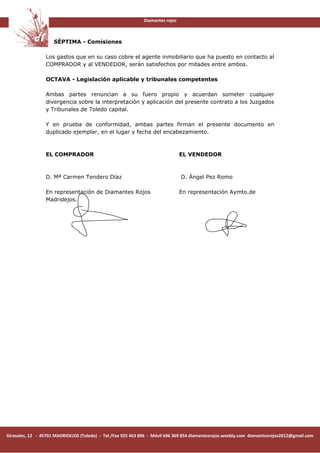 Diamantes rojos



                     SÉPTIMA - Comisiones

                 Los gastos que en su caso cobre el agente inmobiliario que ha puesto en contacto al
                 COMPRADOR y al VENDEDOR, serán satisfechos por mitades entre ambos.

                 OCTAVA - Legislación aplicable y tribunales competentes

                 Ambas partes renuncian a su fuero propio y acuerdan someter cualquier
                 divergencia sobre la interpretación y aplicación del presente contrato a los Juzgados
                 y Tribunales de Toledo capital.

                 Y en prueba de conformidad, ambas partes firman el presente documento en
                 duplicado ejemplar, en el lugar y fecha del encabezamiento.



                 EL COMPRADOR                                                   EL VENDEDOR



                 D. Mª Carmen Tendero Díaz                                      D. Ángel Pez Romo

                 En representación de Diamantes Rojos                           En representación Aymto.de
                 Madridejos.




Girasoles, 12 - 45701 MADRIDEJOS (Toledo) - Tel./Fax 925 463 896 - Móvil 696 369 854 diamantesrojos.weebly.com diamantesrojos2012@gmail.com
 