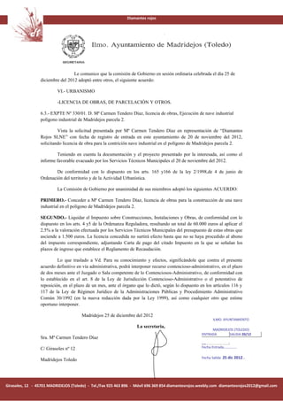 Diamantes rojos




                                  Le comunico que la comisión de Gobierno en sesión ordinaria celebrada el día 25 de
                 diciembre del 2012 adoptó entre otros, el siguiente acuerdo:

                          VI.- URBANISMO

                          -LICENCIA DE OBRAS, DE PARCELACIÓN Y OTROS.

                 6.3.- EXPTE Nº 330/01. D. Mª Carmen Tendero Díaz, licencia de obras, Ejecución de nave industrial
                 polígono industrial de Madridejos parcela 2.

                          Vista la solicitud presentada por Mª Carmen Tendero Díaz en representación de “Diamantes
                 Rojos SLNE” con fecha de registro de entrada en este ayuntamiento de 20 de noviembre del 2012,
                 solicitando licencia de obra para la contrición nave industrial en el polígono de Madridejos parcela 2.

                         Teniendo en cuenta la documentación y el proyecto presentado por la interesada, así como el
                 informe favorable evacuado por los Servicios Técnicos Municipales el 20 de noviembre del 2012.

                         De conformidad con lo dispuesto en los arts. 165 y166 de la ley 2/1998,de 4 de junio de
                 Ordenación del territorio y de la Actividad Urbanística.

                          La Comisión de Gobierno por unanimidad de sus miembros adoptó los siguientes ACUERDO:

                 PRIMERO.- Conceder a Mª Carmen Tendero Díaz, licencia de obras para la construcción de una nave
                 industrial en el polígono de Madridejos parcela 2.

                 SEGUNDO.- Liquidar el Impuesto sobre Construcciones, Instalaciones y Obras, de conformidad con lo
                 dispuesto en los arts. 4 y5 de la Ordenanza Reguladora, resultando un total de 60.000 euros al aplicar el
                 2.5% a la valoración efectuada por los Servicios Técnicos Municipales del presupuesto de estas obras que
                 asciende a 1.500 euros. La licencia concedida no surtirá efecto hasta que no se haya procedido al abono
                 del impuesto correspondiente, adjuntando Carta de pago del citado Impuesto en la que se señalan los
                 plazos de ingreso que establece el Reglamento de Recaudación.

                          Lo que traslado a Vd. Para su conocimiento y efectos, significándole que contra el presente
                 acuerdo definitivo en vía administrativa, podrá interponer recurso contencioso-administrativo, en el plazo
                 de dos meses ante el Juzgado o Sala competente de lo Contenciosos-Administrativo, de conformidad con
                 lo establecido en el art. 8 de la Ley de Jurisdicción Contencioso-Administrativo o el potestativo de
                 reposición, en el plazo de un mes, ante el órgano que lo dictó, según lo dispuesto en los artículos 116 y
                 117 de la Ley de Régimen Jurídico de la Administraciones Públicas y Procedimiento Administrativo
                 Común 30/1992 (en la nueva redacción dada por la Ley 1999), así como cualquier otro que estime
                 oportuno interponer.

                                      Madridejos 25 de diciembre del 2012
                                                                                                           ILMO. AYUNTAMIENTO
                                                                   La secretaria,
                                                                                                          MADRIDEJOS (TOLEDO)
                                                                                                     ENTRADA      SALIDA 20/12
                 Sra. Mª Carmen Tendero Díaz
                                                                                                     Nº ……….
                 C/ Girasoles nº 12                                                                  Fecha Entrada……………

                                                                                                     Fecha Salida 25 dic 2012…
                 Madridejos Toledo




Girasoles, 12 - 45701 MADRIDEJOS (Toledo) - Tel./Fax 925 463 896 - Móvil 696 369 854 diamantesrojos.weebly.com diamantesrojos2012@gmail.com
 