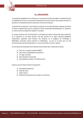 Diamantes rojos




                                                         31.- LOCALIZACIÓN.

                 La localización geográfica de la empresa es una decisión de tipo estratégico, fundamental para
                 la viabilidad de la misma, esta decisión dependerá de ciertos factores que pueden favorecer o
                 perjudicar la actividad económica presente y futura de la empresa.

                 La decisión de la ubicación para instalar la empresa es una decisión básica, después de pensar
                 si existen impedimentos para la ampliación, hemos examinado detenidamente su superficie,
                 su coste y forma de adquisición (alquiler o compra).

                 En nuestra empresa por las dimensiones y actividad que vamos a desarrollar (tipo industrial),
                 en la ubicación no nos deja elección, hay que situarla en un lugar industrial (polígonos
                 industriales), siguiendo estos factores nos situamos en el polígono de Tembleque y
                 Madridejos, haciendo nuestra elección en Madridejos, ya que es el único que en este
                 momento posee parcelas disponibles y un local construido en venta o alquiler.

                 En el proceso de localización de la empresa hemos dado valor a diferentes criterios:

                          a)   Que sea un espacio amplio (2.000m2).
                          b)   Que exista la posibilidad de expandirse.
                          c)   Un lugar accesible.
                          d)   Que este bien comunicado.
                          e)   Que podamos acceder a la materia prima.


                 Factores que han determinado la localización:

                          a)   Densidad de población.
                          b)   Nivel de renta.
                          c)   Nivel cultural.
                          d)   Medios de transporte para acceder a la empresa.




Girasoles, 12 - 45701 MADRIDEJOS (Toledo) - Tel./Fax 925 463 896 - Móvil 696 369 854 diamantesrojos.weebly.com diamantesrojos2012@gmail.com
 