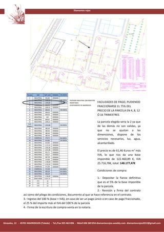 Diamantes rojos




                                                                                   FACILIDADES DE PAGO, PUDIENDO
                                                                                   FRACCIONARSE EL 75% DEL
                                                                                   PRECIO DE LA PARCELA EN 4, 8, 12
                                                                                   Ó 16 TRIMESTRES

                                                                                   La parcela elegida seria la 2 ya que
                                                                                   de las demás no son validas, ya
                                                                                   que no se ajustan a las
                                                                                   dimensiones, dispone de los
                                                                                   servicios necesarios, luz, agua,
                                                                                   alcantarillado.

                                                                                   El precio es de 61,46 €uros m 2 más
                                                                                   IVA, lo que nos da una base
                                                                                   imponible de 122.460,89 €, IVA
                                                                                   25.716,78€, total: 148.177,47€

                                                                                   Condiciones de compra:

                                                                              1.- Depositar la fianza definitiva
                                                                              que es el 5% de la base imponible
                                                                              de la parcela.
                                                                              2.- Revisión y firma del contrato
                 así como del pliego de condiciones, documento al que se hace referencia en el contrato.
                 3.- Ingreso del 100 % (base + IVA), en caso de ser un pago único o en caso de pago fraccionado,
                 el 25 % del importe más el IVA del 100 % de la parcela
                 4.- Firma de la escritura de compra-venta en la notaria.




Girasoles, 12 - 45701 MADRIDEJOS (Toledo) - Tel./Fax 925 463 896 - Móvil 696 369 854 diamantesrojos.weebly.com diamantesrojos2012@gmail.com
 