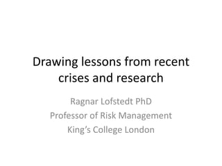 Drawing lessons from recent crises and research 
Ragnar Lofstedt PhD 
Professor of Risk Management 
King’s College London  