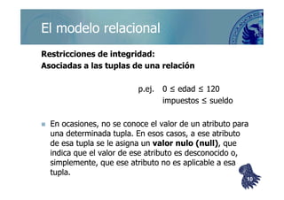 ©berzal@acm.org
Restricciones de integridad:Restricciones de integridad:
Asociadas a lasAsociadas a las tuplastuplas de una relaciónde una relación
p.ej.p.ej. 0 ≤ edad ≤ 1200 ≤ edad ≤ 120
impuestos ≤ sueldoimpuestos ≤ sueldo
El modelo relacionalEl modelo relacional
impuestos ≤ sueldoimpuestos ≤ sueldo
En ocasiones, no se conoce el valor de un atributo paraEn ocasiones, no se conoce el valor de un atributo para
una determinadauna determinada tuplatupla. En esos casos, a ese atributo. En esos casos, a ese atributo
de esade esa tuplatupla se le asigna unse le asigna un valor nulo (valor nulo (nullnull)), que, que
indica que el valor de ese atributo es desconocido o,indica que el valor de ese atributo es desconocido o,
simplemente, que ese atributo no es aplicable a esasimplemente, que ese atributo no es aplicable a esa
tuplatupla..
1010
 