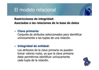 ©berzal@acm.org
Restricciones de integridad:Restricciones de integridad:
Asociadas a las relaciones de la base de datosAsociadas a las relaciones de la base de datos
Clave primaria:Clave primaria:
Conjunto de atributos seleccionados para identificarConjunto de atributos seleccionados para identificar
El modelo relacionalEl modelo relacional
Conjunto de atributos seleccionados para identificarConjunto de atributos seleccionados para identificar
unívocamente a lasunívocamente a las tuplastuplas de una relación.de una relación.
Integridad de entidad:Integridad de entidad:
Los atributos de la clave primaria no puedenLos atributos de la clave primaria no pueden
tomar valores nulos, ya que la clave primariatomar valores nulos, ya que la clave primaria
debe permitirnos identificar unívocamentedebe permitirnos identificar unívocamente
cadacada tuplatupla de la relación.de la relación.
1111
 