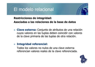 ©berzal@acm.org
Restricciones de integridad:Restricciones de integridad:
Asociadas a las relaciones de la base de datosAsociadas a las relaciones de la base de datos
Clave externa:Clave externa: Conjunto de atributos de una relaciónConjunto de atributos de una relación
cuyos valores en lascuyos valores en las tuplastuplas deben coincidir con valoresdeben coincidir con valores
El modelo relacionalEl modelo relacional
cuyos valores en lascuyos valores en las tuplastuplas deben coincidir con valoresdeben coincidir con valores
de la clave primaria de lasde la clave primaria de las tuplastuplas de otra relación.de otra relación.
Integridad referencial:Integridad referencial:
Todos los valores no nulos de una clave externaTodos los valores no nulos de una clave externa
referencian valores reales de la clave referenciada.referencian valores reales de la clave referenciada.
1212
 