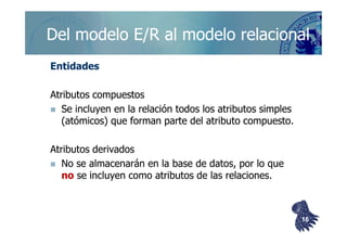 ©berzal@acm.org
Del modelo E/R al modelo relacionalDel modelo E/R al modelo relacional
EntidadesEntidades
Atributos compuestosAtributos compuestos
Se incluyen en la relación todos los atributos simplesSe incluyen en la relación todos los atributos simples
(atómicos) que forman parte del atributo compuesto.(atómicos) que forman parte del atributo compuesto.(atómicos) que forman parte del atributo compuesto.(atómicos) que forman parte del atributo compuesto.
Atributos derivadosAtributos derivados
No se almacenarán en la base de datos, por lo queNo se almacenarán en la base de datos, por lo que
nono se incluyen como atributos de las relaciones.se incluyen como atributos de las relaciones.
1616
 