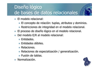 ©berzal@acm.org
Diseño lógicoDiseño lógico
de bases de datos relacionalesde bases de datos relacionales
El modelo relacional:El modelo relacional:
El concepto de relación:El concepto de relación: tuplastuplas, atributos y dominios., atributos y dominios.
Restricciones de integridad en el modelo relacional.Restricciones de integridad en el modelo relacional.
El proceso de diseño lógico en el modelo relacional.El proceso de diseño lógico en el modelo relacional.
Del modelo E/R al modelo relacional:Del modelo E/R al modelo relacional:Del modelo E/R al modelo relacional:Del modelo E/R al modelo relacional:
Entidades.Entidades.
Entidades débiles.Entidades débiles.
Relaciones.Relaciones.
Relaciones de especialización / generalización.Relaciones de especialización / generalización.
Fusión de tablas.Fusión de tablas.
Normalización.Normalización.
11
 