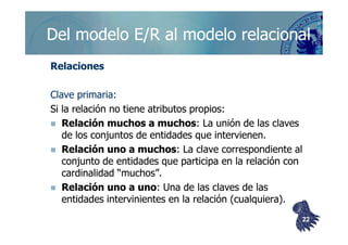 ©berzal@acm.org
Del modelo E/R al modelo relacionalDel modelo E/R al modelo relacional
RelacionesRelaciones
Clave primaria:Clave primaria:
Si la relación no tiene atributos propios:Si la relación no tiene atributos propios:
Relación muchos a muchosRelación muchos a muchos: La unión de las claves: La unión de las clavesRelación muchos a muchosRelación muchos a muchos: La unión de las claves: La unión de las claves
de los conjuntos de entidades que intervienen.de los conjuntos de entidades que intervienen.
Relación uno a muchosRelación uno a muchos: La clave correspondiente al: La clave correspondiente al
conjunto de entidades que participa en la relación conconjunto de entidades que participa en la relación con
cardinalidadcardinalidad “muchos”.“muchos”.
Relación uno a unoRelación uno a uno: Una de las claves de las: Una de las claves de las
entidades intervinientes en la relación (cualquiera).entidades intervinientes en la relación (cualquiera).
2222
 