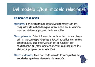 ©berzal@acm.org
Del modelo E/R al modelo relacionalDel modelo E/R al modelo relacional
Relaciones nRelaciones n--ariasarias
Atributos:Atributos: Los atributos de las claves primarias de losLos atributos de las claves primarias de los
conjuntos de entidades que intervienen en la relaciónconjuntos de entidades que intervienen en la relación
más los atributos propios de la relación.más los atributos propios de la relación.
Clave primaria:Clave primaria: Estará formada por la unión de las clavesEstará formada por la unión de las claves
primarias correspondientes a todos aquellos conjuntosprimarias correspondientes a todos aquellos conjuntos
de entidades que intervengan en la relación conde entidades que intervengan en la relación con
cardinalidadcardinalidad N (más, opcionalmente, alguno[s] de losN (más, opcionalmente, alguno[s] de los
atributos propios de la relación).atributos propios de la relación).
Claves externas:Claves externas: Una por cada uno de los conjuntos deUna por cada uno de los conjuntos de
entidades que intervienen en la relación.entidades que intervienen en la relación. 2525
 