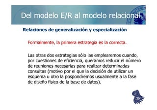 ©berzal@acm.org
Del modelo E/R al modelo relacionalDel modelo E/R al modelo relacional
Relaciones de generalización y especializaciónRelaciones de generalización y especialización
Formalmente, la primera estrategia es la correcta.Formalmente, la primera estrategia es la correcta.
Las otras dos estrategias sólo las emplearemos cuando,Las otras dos estrategias sólo las emplearemos cuando,Las otras dos estrategias sólo las emplearemos cuando,Las otras dos estrategias sólo las emplearemos cuando,
por cuestiones de eficiencia, queramos reducir el númeropor cuestiones de eficiencia, queramos reducir el número
de reuniones necesarias para realizar determinadasde reuniones necesarias para realizar determinadas
consultas (motivo por el que la decisión de utilizar unconsultas (motivo por el que la decisión de utilizar un
esquema u otro la pospondremos usualmente a la faseesquema u otro la pospondremos usualmente a la fase
de diseño físico de la base de datos).de diseño físico de la base de datos).
2929
 