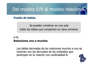 ©berzal@acm.org
Del modelo E/R al modelo relacionalDel modelo E/R al modelo relacional
Fusión de tablasFusión de tablas
Se pueden combinar en una solaSe pueden combinar en una sola
todas las tablas que compartan su clave primaria.todas las tablas que compartan su clave primaria.
p.ej.p.ej.
Relaciones uno a muchosRelaciones uno a muchos
Las tablas derivadas de las relaciones muchos a uno seLas tablas derivadas de las relaciones muchos a uno se
fusionan con las derivadas de las entidades quefusionan con las derivadas de las entidades que
participan en la relación conparticipan en la relación con cardinalidadcardinalidad N.N.
3030
 