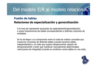 ©berzal@acm.org
Fusión de tablasFusión de tablas
Relaciones de especialización y generalizaciónRelaciones de especialización y generalización
A la hora de representar jerarquías de especialización/generalización,A la hora de representar jerarquías de especialización/generalización,
a veces fusionaremos las tablas correspondientes a distintos conjuntos dea veces fusionaremos las tablas correspondientes a distintos conjuntos de
entidades.entidades.
Del modelo E/R al modelo relacionalDel modelo E/R al modelo relacional
entidades.entidades.
Se ha de llegar a un compromiso entre el coste de realizar consultas queSe ha de llegar a un compromiso entre el coste de realizar consultas que
involucren reuniones de distintas tablas (cuando tenemos tablasinvolucren reuniones de distintas tablas (cuando tenemos tablas
independientes) y el coste que supone desaprovechar espacio deindependientes) y el coste que supone desaprovechar espacio de
almacenamiento y tener que mantener manualmente determinadasalmacenamiento y tener que mantener manualmente determinadas
restricciones de integridad (cuando se combinan varias tablas en una sola).restricciones de integridad (cuando se combinan varias tablas en una sola).
3232
 