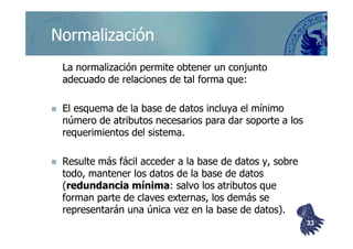 ©berzal@acm.org
NormalizaciónNormalización
La normalización permite obtener un conjuntoLa normalización permite obtener un conjunto
adecuado de relaciones de tal forma que:adecuado de relaciones de tal forma que:
El esquema de la base de datos incluya el mínimoEl esquema de la base de datos incluya el mínimo
número de atributos necesarios para dar soporte a losnúmero de atributos necesarios para dar soporte a losnúmero de atributos necesarios para dar soporte a losnúmero de atributos necesarios para dar soporte a los
requerimientos del sistema.requerimientos del sistema.
Resulte más fácil acceder a la base de datos y, sobreResulte más fácil acceder a la base de datos y, sobre
todo, mantener los datos de la base de datostodo, mantener los datos de la base de datos
((redundancia mínimaredundancia mínima: salvo los atributos que: salvo los atributos que
forman parte de claves externas, los demás seforman parte de claves externas, los demás se
representarán una única vez en la base de datos).representarán una única vez en la base de datos).
3333
 