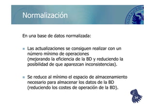 ©berzal@acm.org
NormalizaciónNormalización
En una base de datos normalizada:En una base de datos normalizada:
Las actualizaciones se consiguen realizar con unLas actualizaciones se consiguen realizar con un
número mínimo de operacionesnúmero mínimo de operacionesnúmero mínimo de operacionesnúmero mínimo de operaciones
(mejorando la eficiencia de la BD y reduciendo la(mejorando la eficiencia de la BD y reduciendo la
posibilidad de que aparezcan inconsistencias).posibilidad de que aparezcan inconsistencias).
Se reduce al mínimo el espacio de almacenamientoSe reduce al mínimo el espacio de almacenamiento
necesario para almacenar los datos de la BDnecesario para almacenar los datos de la BD
(reduciendo los costes de operación de la BD).(reduciendo los costes de operación de la BD).
3434
 