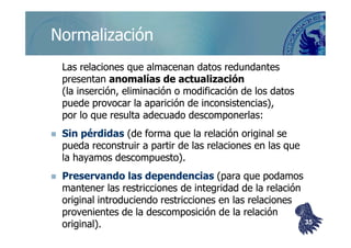 ©berzal@acm.org
NormalizaciónNormalización
Las relaciones que almacenan datos redundantesLas relaciones que almacenan datos redundantes
presentanpresentan anomalías de actualizaciónanomalías de actualización
(la inserción, eliminación o modificación de los datos(la inserción, eliminación o modificación de los datos
puede provocar la aparición de inconsistencias),puede provocar la aparición de inconsistencias),
por lo que resulta adecuado descomponerlas:por lo que resulta adecuado descomponerlas:
Sin pérdidasSin pérdidas (de forma que la relación original se(de forma que la relación original se
pueda reconstruir a partir de las relaciones en las quepueda reconstruir a partir de las relaciones en las que
la hayamos descompuesto).la hayamos descompuesto).
Preservando las dependenciasPreservando las dependencias (para que podamos(para que podamos
mantener las restricciones de integridad de la relaciónmantener las restricciones de integridad de la relación
original introduciendo restricciones en las relacionesoriginal introduciendo restricciones en las relaciones
provenientes de la descomposición de la relaciónprovenientes de la descomposición de la relación
original).original). 3535
 