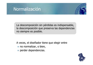 ©berzal@acm.org
NormalizaciónNormalización
La descomposición sin pérdidas es indispensable,La descomposición sin pérdidas es indispensable,
la descomposición que preserva las dependenciasla descomposición que preserva las dependencias
no siempre es posible.no siempre es posible.no siempre es posible.no siempre es posible.
A veces, el diseñador tiene que elegir entreA veces, el diseñador tiene que elegir entre
no normalizar, o bien,no normalizar, o bien,
perder dependencias.perder dependencias.
3636
 