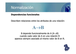 ©berzal@acm.org
NormalizaciónNormalización
Dependencias funcionalesDependencias funcionales
Describen relaciones entre los atributos de una relación:Describen relaciones entre los atributos de una relación:
B depende funcionalmente de A (AB depende funcionalmente de A (A→→B)B)
cuando cada valor de A en una relación Rcuando cada valor de A en una relación R
aparece siempre asociado al mismo valor de B en R.aparece siempre asociado al mismo valor de B en R.
3737
 
