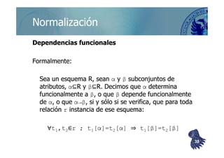 ©berzal@acm.org
NormalizaciónNormalización
Dependencias funcionalesDependencias funcionales
Formalmente:Formalmente:
Sea un esquema R, seanSea un esquema R, sean αα yy ββ subconjuntos desubconjuntos de
⊆⊆ ⊆⊆
Sea un esquema R, seanSea un esquema R, sean αα yy ββ subconjuntos desubconjuntos de
atributos,atributos, αα⊆⊆RR yy ββ⊆⊆RR. Decimos que. Decimos que αα determinadetermina
funcionalmente afuncionalmente a ββ, o que, o que ββ depende funcionalmentedepende funcionalmente
dede αα, o que, o que α→βα→β, si y sólo si se verifica, que para toda, si y sólo si se verifica, que para toda
relaciónrelación rr instancia de ese esquema:instancia de ese esquema:
∀∀tt11,t,t22∈∈r ; tr ; t11[[αα]=t]=t22[[αα]] ⇒⇒ tt11[[ββ]=t]=t22[[ββ]]
3838
 