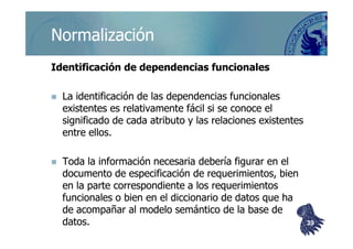 ©berzal@acm.org
NormalizaciónNormalización
Identificación de dependencias funcionalesIdentificación de dependencias funcionales
La identificación de las dependencias funcionalesLa identificación de las dependencias funcionales
existentes es relativamente fácil si se conoce elexistentes es relativamente fácil si se conoce el
significado de cada atributo y las relaciones existentessignificado de cada atributo y las relaciones existentessignificado de cada atributo y las relaciones existentessignificado de cada atributo y las relaciones existentes
entre ellos.entre ellos.
Toda la información necesaria debería figurar en elToda la información necesaria debería figurar en el
documento de especificación de requerimientos, biendocumento de especificación de requerimientos, bien
en la parte correspondiente a los requerimientosen la parte correspondiente a los requerimientos
funcionales o bien en el diccionario de datos que hafuncionales o bien en el diccionario de datos que ha
de acompañar al modelo semántico de la base dede acompañar al modelo semántico de la base de
datos.datos. 3939
 