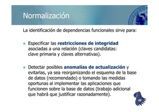 ©berzal@acm.org
NormalizaciónNormalización
La identificación de dependencias funcionales sirve para:La identificación de dependencias funcionales sirve para:
Especificar lasEspecificar las restricciones de integridadrestricciones de integridad
asociadas a una relación (claves candidatas:asociadas a una relación (claves candidatas:
clave primaria y claves alternativas).clave primaria y claves alternativas).clave primaria y claves alternativas).clave primaria y claves alternativas).
Detectar posiblesDetectar posibles anomalías de actualizaciónanomalías de actualización yy
evitarlas, ya sea reorganizando el esquema de la baseevitarlas, ya sea reorganizando el esquema de la base
de datos (recomendado) o tomando las medidasde datos (recomendado) o tomando las medidas
oportunas al implementar las aplicaciones queoportunas al implementar las aplicaciones que
funcionen sobre la base de datos (trabajo adicionalfuncionen sobre la base de datos (trabajo adicional
que habrá que justificar razonadamente).que habrá que justificar razonadamente).
4040
 