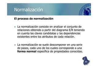 ©berzal@acm.org
NormalizaciónNormalización
El proceso de normalizaciónEl proceso de normalización
La normalización consiste en analizar el conjunto deLa normalización consiste en analizar el conjunto de
relaciones obtenido a partir del diagrama E/R teniendorelaciones obtenido a partir del diagrama E/R teniendo
en cuenta las claves candidatas y las dependenciasen cuenta las claves candidatas y las dependenciasen cuenta las claves candidatas y las dependenciasen cuenta las claves candidatas y las dependencias
existentes entre los atributos de cada relación.existentes entre los atributos de cada relación.
La normalización se suele descomponer en una serieLa normalización se suele descomponer en una serie
de pasos, cada uno de los cuales corresponde a unade pasos, cada uno de los cuales corresponde a una
forma normalforma normal específica de propiedades conocidas.específica de propiedades conocidas.
4141
 