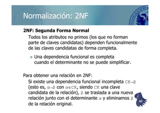 ©berzal@acm.org
Normalización: 2NFNormalización: 2NF
2NF: Segunda Forma Normal2NF: Segunda Forma Normal
Todos los atributos no primos (los que no formanTodos los atributos no primos (los que no forman
parte de claves candidatas) dependen funcionalmenteparte de claves candidatas) dependen funcionalmente
de las claves candidatas de forma completa.de las claves candidatas de forma completa.
Una dependencia funcional es completaUna dependencia funcional es completaUna dependencia funcional es completaUna dependencia funcional es completa
cuando el determinante no se puede simplificar.cuando el determinante no se puede simplificar.
Para obtener una relación en 2NF:Para obtener una relación en 2NF:
Si existe una dependencia funcional incompletaSi existe una dependencia funcional incompleta CK→βCK→β
(esto es,(esto es, α→βα→β concon αα∈∈CKCK, siendo, siendo CKCK una claveuna clave
candidata de la relación),candidata de la relación), ββ se traslada a una nuevase traslada a una nueva
relación junto con el determinanterelación junto con el determinante αα y eliminamosy eliminamos ββ
de la relación original.de la relación original.
4343
 