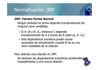 ©berzal@acm.org
Normalización: 3NFNormalización: 3NF
3NF: Tercera Forma Normal3NF: Tercera Forma Normal
Ningún atributo no primo depende transitivamente deNingún atributo no primo depende transitivamente de
ninguna clave candidata.ninguna clave candidata.
Si ASi A→→B y BB y B→→C, entonces C dependeC, entonces C depende
transitivamente de Atransitivamente de A aa través de B (esto es, Através de B (esto es, A→→C).C).transitivamente de Atransitivamente de A aa través de B (esto es, Através de B (esto es, A→→C).C).
Esta dependencia transitiva puede causarEsta dependencia transitiva puede causar
anomalías de actualización cuando B no es unaanomalías de actualización cuando B no es una
clave candidata de la relación.clave candidata de la relación.
Para obtener una relación en 3NF:Para obtener una relación en 3NF:
Se eliminan las dependencias transitivas problemáticasSe eliminan las dependencias transitivas problemáticas
trasladándolas a una nueva relación.trasladándolas a una nueva relación. 4444
 